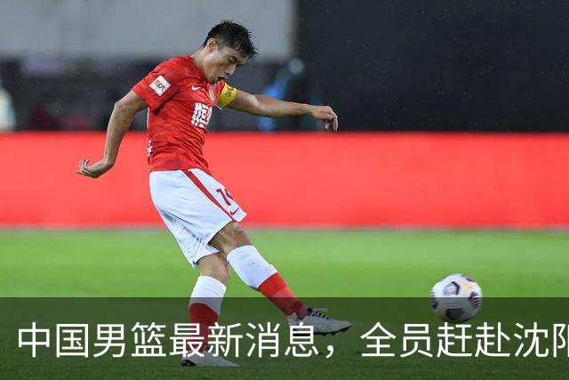 中国男篮最新消息，全员赶赴沈阳备战，暂时没有任何球员离队！